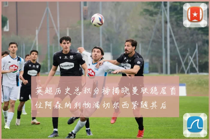 英超历史总积分榜揭晓曼联稳居首位阿森纳利物浦切尔西紧随其后