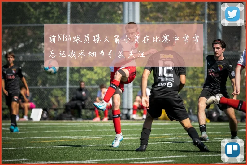前NBA球员曝火箭小贾在比赛中常常忘记战术细节引发关注