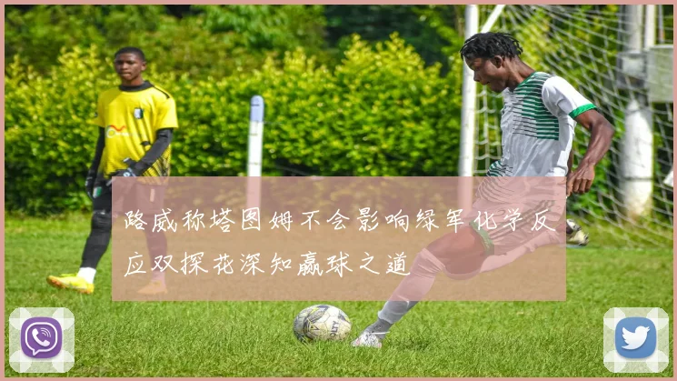 路威称塔图姆不会影响绿军化学反应双探花深知赢球之道