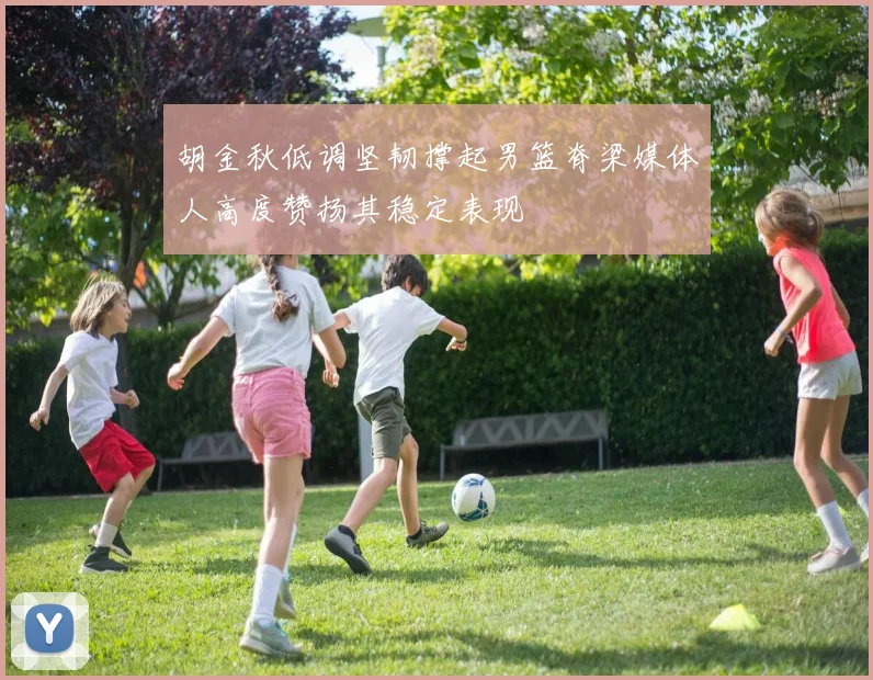 胡金秋低调坚韧撑起男篮脊梁媒体人高度赞扬其稳定表现