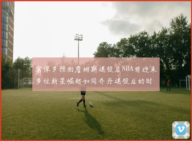 富保罗预测詹姆斯退役后NBA将迎来多位新星崛起如同乔丹退役后的时代