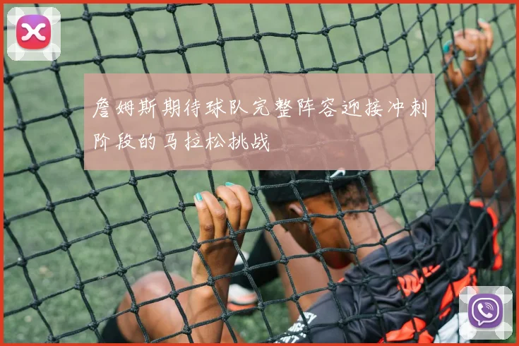 詹姆斯期待球队完整阵容迎接冲刺阶段的马拉松挑战