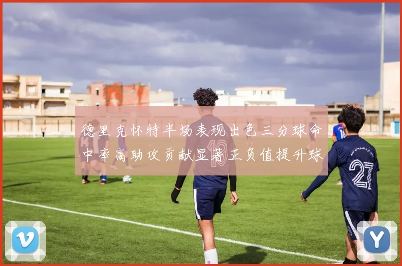 德里克怀特半场表现出色三分球命中率高助攻贡献显著正负值提升球队表现