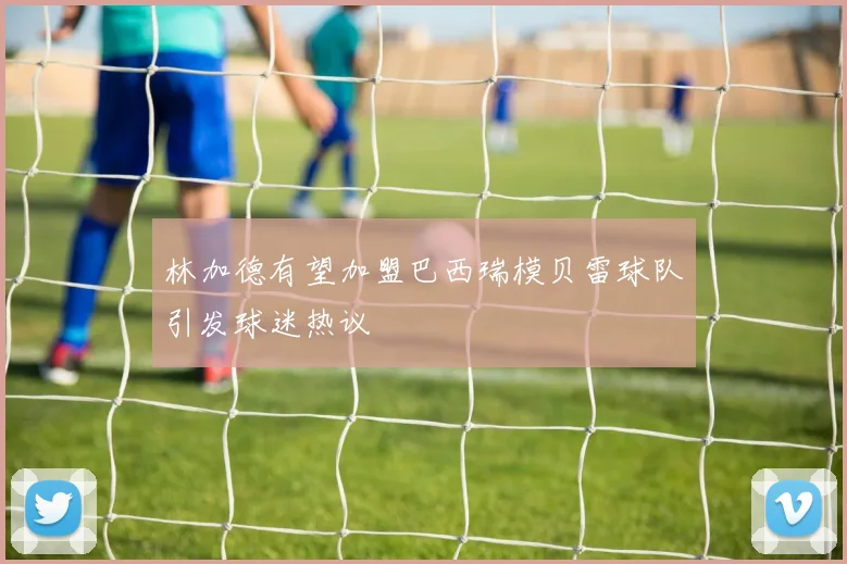 林加德有望加盟巴西瑞模贝雷球队引发球迷热议