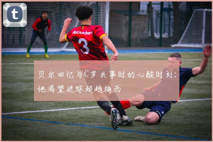 贝尔回忆与C罗共事时的心酸时刻：他渴望进球超越梅西