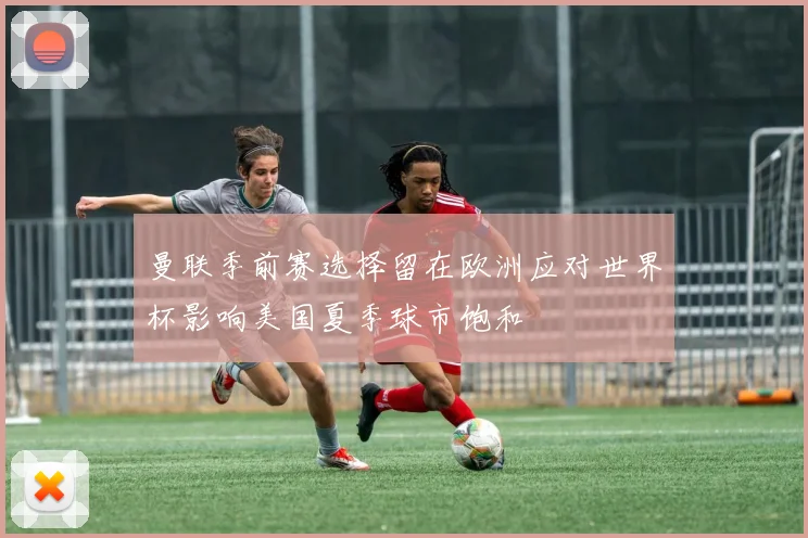 曼联季前赛选择留在欧洲应对世界杯影响美国夏季球市饱和