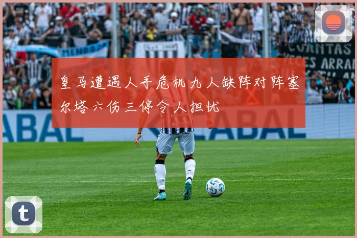 皇马遭遇人手危机九人缺阵对阵塞尔塔六伤三停令人担忧