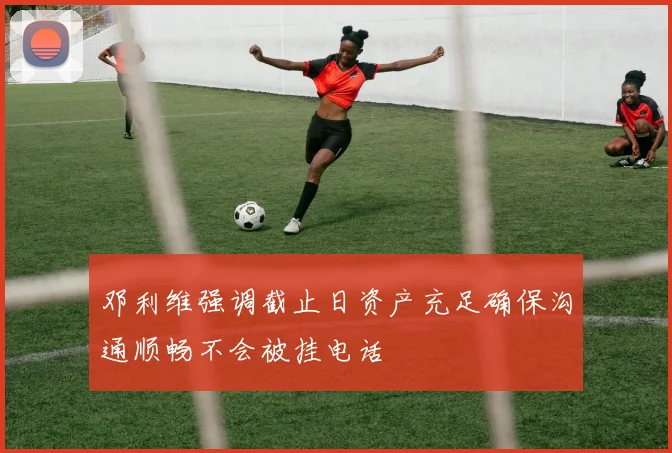 邓利维强调截止日资产充足确保沟通顺畅不会被挂电话