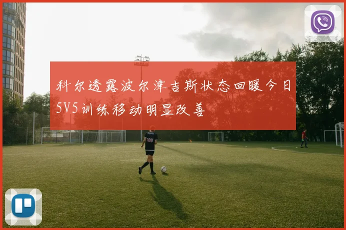 科尔透露波尔津吉斯状态回暖今日5V5训练移动明显改善
