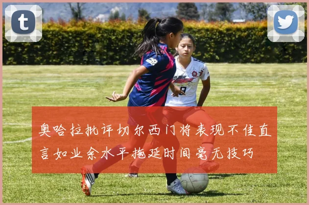 奥哈拉批评切尔西门将表现不佳直言如业余水平拖延时间毫无技巧