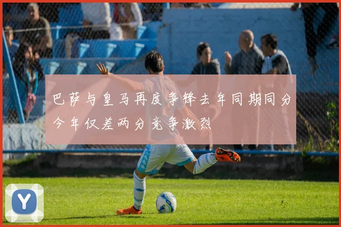 巴萨与皇马再度争锋去年同期同分今年仅差两分竞争激烈