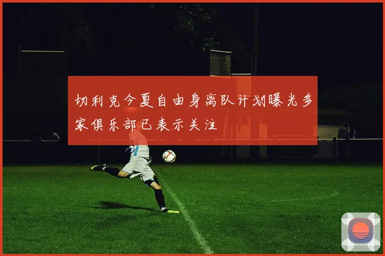 切利克今夏自由身离队计划曝光多家俱乐部已表示关注
