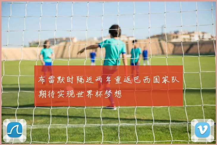 布雷默时隔近两年重返巴西国家队期待实现世界杯梦想
