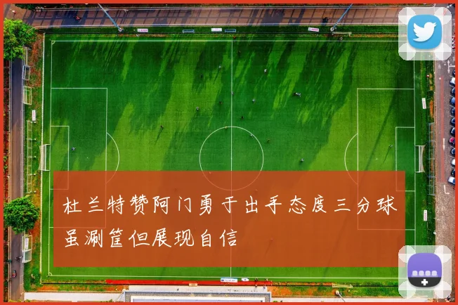 杜兰特赞阿门勇于出手态度三分球虽涮筐但展现自信