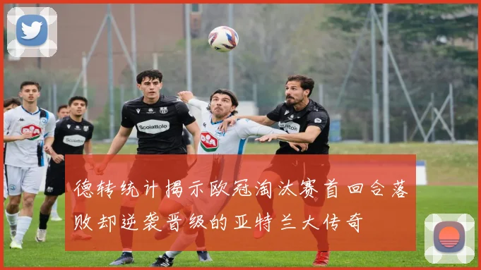 德转统计揭示欧冠淘汰赛首回合落败却逆袭晋级的亚特兰大传奇