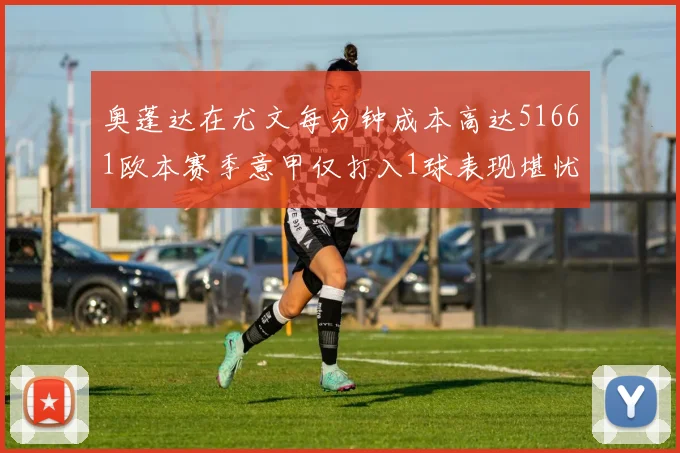 奥蓬达在尤文每分钟成本高达51661欧本赛季意甲仅打入1球表现堪忧