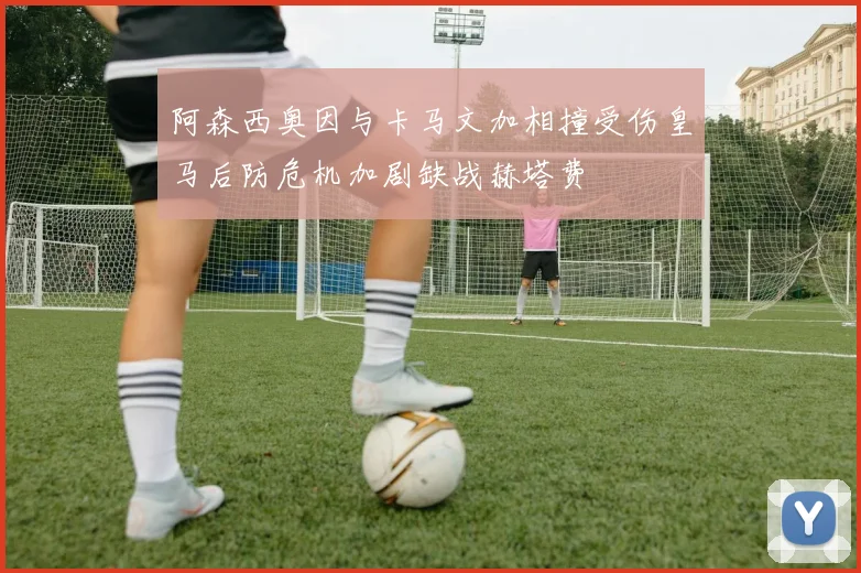 阿森西奥因与卡马文加相撞受伤皇马后防危机加剧缺战赫塔费