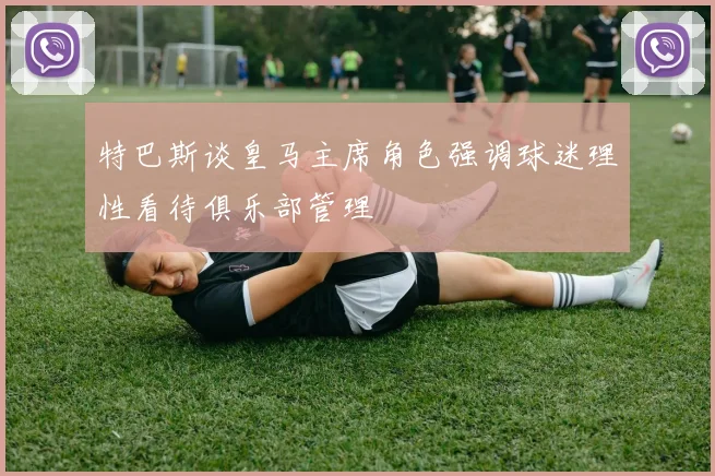 特巴斯谈皇马主席角色强调球迷理性看待俱乐部管理