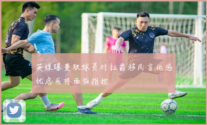 英媒曝曼联球员对拉爵移民言论感忧虑或将面临指控