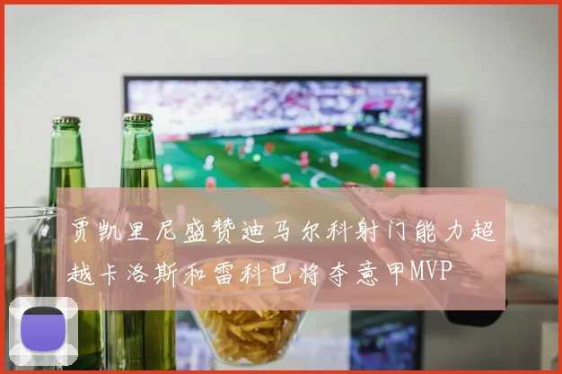 贾凯里尼盛赞迪马尔科射门能力超越卡洛斯和雷科巴将夺意甲MVP