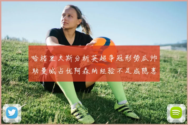 哈格里夫斯分析英超争冠形势瓜帅助曼城占优阿森纳经验不足成隐患