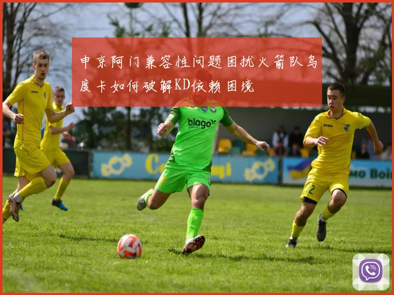 申京阿门兼容性问题困扰火箭队乌度卡如何破解KD依赖困境