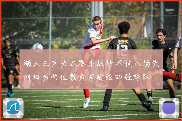 湖人三巨头本赛季战绩不佳八场失利均为两位数分差输给四强球队