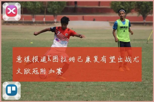 意媒报道K图拉姆已康复有望出战尤文欧冠附加赛